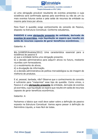 # Pronunciamentos CPCs: esquematizados, resumidos e anotados #
“Projeto Detonando os CPCs” (#01)
Prof. Gilmar Possati www.estrategiaconcursos.com.br 19 de 40
e) uma obrigação provável resultante de eventos presentes e cuja
existência será confirmada apenas pela ocorrência ou não de um ou
mais eventos futuros certos e pela saída de recursos da entidade ou
mesmo pela troca por ativos.
Para fixar! A questão exige conhecimento do conceito de Passivo,
disposto na Estrutura Conceitual. Conforme estudamos,
PASSIVO é uma obrigação presente da entidade, derivada de
eventos já ocorridos, cuja liquidação se espera que resulte em
saída de recursos capazes de gerar benefícios econômicos.
Gabarito: A
11. (VUNESP/Analista/2012) Uma característica essencial para a
existência de passivo é
a) que a entidade tenha uma obrigação presente.
b) a decisão administrativa para adquirir ativos no futuro, mediante
reuniões com fornecedores.
c) o recebimento de ativos.
d) a divulgação da informação.
e) a decisão administrativa de política mercadológica ou de imagem de
melhoria de produtos.
E aí, pessoal, barbada, não? Observe que o conhecimento do conceito
é suficiente para “matarmos” esse tipo de questão. Como vimos, o
Passivo é uma obrigação presente da entidade, derivada de eventos
já ocorridos, cuja liquidação se espera que resulte em saída de recursos
capazes de gerar benefícios econômicos.
Gabarito: A
Fechamos o básico que você deve saber sobre a definição de passivo
exposta na Estrutura Conceitual. Vamos agora passar à definição do
Patrimônio Líquido, a mais fácil de todas.
 