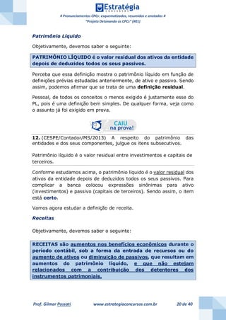 # Pronunciamentos CPCs: esquematizados, resumidos e anotados #
“Projeto Detonando os CPCs” (#01)
Prof. Gilmar Possati www.estrategiaconcursos.com.br 20 de 40
Patrimônio Líquido
Objetivamente, devemos saber o seguinte:
PATRIMÔNIO LÍQUIDO é o valor residual dos ativos da entidade
depois de deduzidos todos os seus passivos.
Perceba que essa definição mostra o patrimônio líquido em função de
definições prévias estudadas anteriormente, de ativo e passivo. Sendo
assim, podemos afirmar que se trata de uma definição residual.
Pessoal, de todos os conceitos o menos exigido é justamente esse do
PL, pois é uma definição bem simples. De qualquer forma, veja como
o assunto já foi exigido em prova.
12. (CESPE/Contador/MS/2013) A respeito do patrimônio das
entidades e dos seus componentes, julgue os itens subsecutivos.
Patrimônio líquido é o valor residual entre investimentos e capitais de
terceiros.
Conforme estudamos acima, o patrimônio líquido é o valor residual dos
ativos da entidade depois de deduzidos todos os seus passivos. Para
complicar a banca colocou expressões sinônimas para ativo
(investimentos) e passivo (capitais de terceiros). Sendo assim, o item
está certo.
Vamos agora estudar a definição de receita.
Receitas
Objetivamente, devemos saber o seguinte:
RECEITAS são aumentos nos benefícios econômicos durante o
período contábil, sob a forma da entrada de recursos ou do
aumento de ativos ou diminuição de passivos, que resultam em
aumentos do patrimônio líquido, e que não estejam
relacionados com a contribuição dos detentores dos
instrumentos patrimoniais.
 