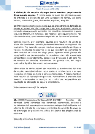 # Pronunciamentos CPCs: esquematizados, resumidos e anotados #
“Projeto Detonando os CPCs” (#01)
Prof. Gilmar Possati www.estrategiaconcursos.com.br 21 de 40
A definição de receita abrange tanto receitas propriamente
ditas quanto ganhos. A receita surge no curso das atividades usuais
da entidade e é designada por uma variedade de nomes, tais como
vendas, honorários, juros, dividendos, royalties, aluguéis.
Ganhos representam outros itens que se enquadram na definição de
receita e podem ou não surgir no curso das atividades usuais da
entidade, representando aumentos nos benefícios econômicos e, como
tais, não diferem, em natureza, das receitas. Consequentemente, não
são considerados como elemento separado na Estrutura Conceitual.
Ganhos incluem, por exemplo, aqueles que resultam da venda de
ativos não circulantes. A definição de receita também inclui ganhos não
realizados. Por exemplo, os que resultam da reavaliação de títulos e
valores mobiliários negociáveis e os que resultam de aumentos no
valor contábil de ativos de longo prazo. Quando esses ganhos são
reconhecidos na demonstração do resultado, eles são usualmente
apresentados separadamente, porque sua divulgação é útil para fins
de tomada de decisões econômicas. Os ganhos são, em regra,
reportados líquidos das respectivas despesas.
Vários tipos de ativos podem ser recebidos ou aumentados por meio
da receita; exemplos incluem caixa, contas a receber, bens e serviços
recebidos em troca de bens e serviços fornecidos. A receita também
pode resultar da liquidação de passivos. Por exemplo, a entidade pode
fornecer mercadorias e serviços ao credor por empréstimo em
liquidação da obrigação de pagar o empréstimo.
Veja como o assunto já foi exigido.
13. (CESPE/Especialista/Contador/SESA-ES/2011) Receitas são
definidas como aumentos nos benefícios econômicos, durante o
período contábil, que resultem em aumento do patrimônio líquido, sob
a forma de entrada de recursos provenientes de aumento de ativos ou
de diminuição de passivos ou, ainda, de aporte dos proprietários da
empresa.
Segundo a Estrutura Conceitual,
 