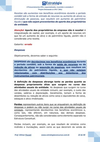 # Pronunciamentos CPCs: esquematizados, resumidos e anotados #
“Projeto Detonando os CPCs” (#01)
Prof. Gilmar Possati www.estrategiaconcursos.com.br 22 de 40
Receitas são aumentos nos benefícios econômicos durante o período
contábil sob a forma de entrada de recursos ou aumento de ativos ou
diminuição de passivos, que resultem em aumento do patrimônio
líquido e que não sejam provenientes de aporte dos proprietários
da entidade.
Atenção! Aporte dos proprietários da empresa não é receita! A
integralização de capital, por exemplo, é um aporte de recursos em
que há um aumento do ativo e do patrimônio líquido, porém não é
considerada uma receita.
Gabarito: errado
Despesas
Objetivamente, devemos saber o seguinte:
DESPESAS são decréscimos nos benefícios econômicos durante
o período contábil, sob a forma da saída de recursos ou da
redução de ativos ou assunção de passivos, que resultam em
decréscimo do patrimônio líquido, e que não estejam
relacionados com distribuições aos detentores dos
instrumentos patrimoniais.
A definição de despesas abrange tanto as perdas quanto as
despesas propriamente ditas que surgem no curso das
atividades usuais da entidade. As despesas que surgem no curso
das atividades usuais da entidade incluem, por exemplo, o custo das
vendas, salários e depreciação. Geralmente, tomam a forma de
desembolso ou redução de ativos como caixa e equivalentes de caixa,
estoques e ativo imobilizado.
Perdas representam outros itens que se enquadram na definição de
despesas e podem ou não surgir no curso das atividades usuais da
entidade, representando decréscimos nos benefícios econômicos e,
como tais, não diferem, em natureza, das demais despesas.
Consequentemente, não são consideradas como elemento separado na
Estrutura Conceitual.
Perdas incluem, por exemplo, as que resultam de sinistros como
incêndio e inundações, assim como as que decorrem da venda de
 