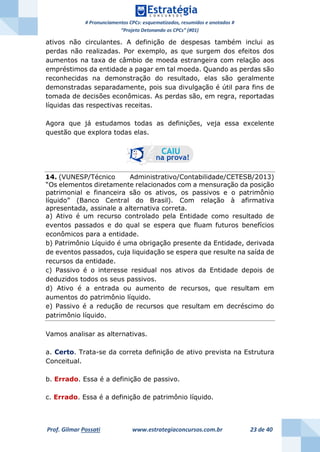 # Pronunciamentos CPCs: esquematizados, resumidos e anotados #
“Projeto Detonando os CPCs” (#01)
Prof. Gilmar Possati www.estrategiaconcursos.com.br 23 de 40
ativos não circulantes. A definição de despesas também inclui as
perdas não realizadas. Por exemplo, as que surgem dos efeitos dos
aumentos na taxa de câmbio de moeda estrangeira com relação aos
empréstimos da entidade a pagar em tal moeda. Quando as perdas são
reconhecidas na demonstração do resultado, elas são geralmente
demonstradas separadamente, pois sua divulgação é útil para fins de
tomada de decisões econômicas. As perdas são, em regra, reportadas
líquidas das respectivas receitas.
Agora que já estudamos todas as definições, veja essa excelente
questão que explora todas elas.
14. (VUNESP/Técnico Administrativo/Contabilidade/CETESB/2013)
“Os elementos diretamente relacionados com a mensuração da posição
patrimonial e financeira são os ativos, os passivos e o patrimônio
líquido” (Banco Central do Brasil). Com relação à afirmativa
apresentada, assinale a alternativa correta.
a) Ativo é um recurso controlado pela Entidade como resultado de
eventos passados e do qual se espera que fluam futuros benefícios
econômicos para a entidade.
b) Patrimônio Líquido é uma obrigação presente da Entidade, derivada
de eventos passados, cuja liquidação se espera que resulte na saída de
recursos da entidade.
c) Passivo é o interesse residual nos ativos da Entidade depois de
deduzidos todos os seus passivos.
d) Ativo é a entrada ou aumento de recursos, que resultam em
aumentos do patrimônio líquido.
e) Passivo é a redução de recursos que resultam em decréscimo do
patrimônio líquido.
Vamos analisar as alternativas.
a. Certo. Trata-se da correta definição de ativo prevista na Estrutura
Conceitual.
b. Errado. Essa é a definição de passivo.
c. Errado. Essa é a definição de patrimônio líquido.
 