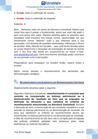 # Pronunciamentos CPCs: esquematizados, resumidos e anotados #
“Projeto Detonando os CPCs” (#01)
Prof. Gilmar Possati www.estrategiaconcursos.com.br 24 de 40
d. Errado. Essa é a definição de receita.
e. Errado. Essa é a definição de despesa.
Gabarito: A
Bem... fechamos mais um ponto da Estrutura Conceitual. Reitero que
nosso foco aqui é passar o fundamental, aquilo que você não pode ir
para uma prova sem saber. Maiores detalhes sobre os assuntos aqui
estudados você encontra nos nossos cursos, oportunidade em que
literalmente vamos “detonar” tudo o que interessa para a sua
aprovação, com dezenas de questões comentadas, videoaulas e fórum
de dúvidas. Aliás, falando em dúvidas... caso você tenha dúvidas sobre
os cursos disponíveis e necessitar de orientações de estudo de acordo
com o seu foco não hesite em encaminhá-las ao nosso e-mail:
prof.possati@gmail.com. Será uma enorme satisfação poder contribuir
na sua jornada rumo à aprovação.
Preparado(a) para prosseguir na missão? Então, respira fundo e
avante!
Agora vamos estudar o reconhecimento dos elementos das
demonstrações contábeis.
RECONHECIMENTO DOS ELEMENTOS DAS DEMONSTRAÇÕES CONTÁBEIS
Objetivamente devemos saber o seguinte:
Segundo a Estrutura Conceitual, reconhecimento é o processo que
consiste na incorporação ao balanço patrimonial ou à
demonstração do resultado de item que se enquadre na
definição de elemento e que satisfaça os critérios de
reconhecimento mencionados na Estrutura Conceitual. Envolve
a descrição do item, a mensuração do seu montante monetário e a sua
inclusão no balanço patrimonial ou na demonstração do resultado. Os
itens que satisfazem os critérios de reconhecimento devem ser
reconhecidos no balanço patrimonial ou na demonstração do resultado.
A falta de reconhecimento de tais itens não é corrigida pela divulgação
das práticas contábeis adotadas nem tampouco pelas notas
explicativas ou material elucidativo.
 