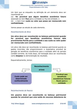 # Pronunciamentos CPCs: esquematizados, resumidos e anotados #
“Projeto Detonando os CPCs” (#01)
Prof. Gilmar Possati www.estrategiaconcursos.com.br 25 de 40
Um item que se enquadre na definição de um elemento deve ser
reconhecido se:
(a) for provável que algum benefício econômico futuro
associado ao item flua para a entidade ou flua da entidade; e
(b) o item tiver custo ou valor que possa ser mensurado com
confiabilidade.
Vamos passar ao estudo de cada elemento.
Reconhecimento de Ativo
Um ativo deve ser reconhecido no balanço patrimonial quando
for provável que benefícios econômicos futuros dele
provenientes fluirão para a entidade e seu custo ou valor puder
ser mensurado com confiabilidade.
Um ativo não deve ser reconhecido no balanço patrimonial quando os
gastos incorridos não proporcionarem a expectativa provável de
geração de benefícios econômicos para a entidade além do período
contábil corrente. Ao invés disso, tal transação deve ser reconhecida
como despesa na demonstração do resultado.
Esquematicamente, temos:
Reconhecimento de Passivo
Um passivo deve ser reconhecido no balanço patrimonial
quando for provável que uma saída de recursos detentores de
Reconhecimento
ATIVO
Custo pode ser
determinado
confiavelmente
Provável que
benefícios
econômicos futuros
fluam para a
entidade
 