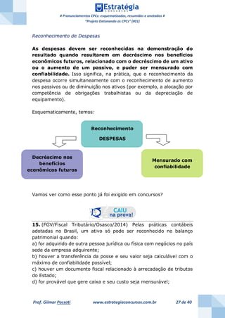 # Pronunciamentos CPCs: esquematizados, resumidos e anotados #
“Projeto Detonando os CPCs” (#01)
Prof. Gilmar Possati www.estrategiaconcursos.com.br 27 de 40
Reconhecimento de Despesas
As despesas devem ser reconhecidas na demonstração do
resultado quando resultarem em decréscimo nos benefícios
econômicos futuros, relacionado com o decréscimo de um ativo
ou o aumento de um passivo, e puder ser mensurado com
confiabilidade. Isso significa, na prática, que o reconhecimento da
despesa ocorre simultaneamente com o reconhecimento de aumento
nos passivos ou de diminuição nos ativos (por exemplo, a alocação por
competência de obrigações trabalhistas ou da depreciação de
equipamento).
Esquematicamente, temos:
Vamos ver como esse ponto já foi exigido em concursos?
15. (FGV/Fiscal Tributário/Osasco/2014) Pelas práticas contábeis
adotadas no Brasil, um ativo só pode ser reconhecido no balanço
patrimonial quando:
a) for adquirido de outra pessoa jurídica ou física com negócios no país
sede da empresa adquirente;
b) houver a transferência da posse e seu valor seja calculável com o
máximo de confiabilidade possível;
c) houver um documento fiscal relacionado à arrecadação de tributos
do Estado;
d) for provável que gere caixa e seu custo seja mensurável;
Reconhecimento
DESPESAS
Decréscimo nos
benefícios
econômicos futuros
Mensurado com
confiabilidade
 