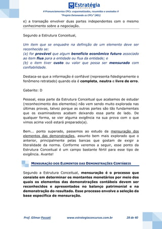 # Pronunciamentos CPCs: esquematizados, resumidos e anotados #
“Projeto Detonando os CPCs” (#01)
Prof. Gilmar Possati www.estrategiaconcursos.com.br 28 de 40
e) a transação envolver duas partes independentes com o mesmo
conhecimento sobre a negociação.
Segundo a Estrutura Conceitual,
Um item que se enquadre na definição de um elemento deve ser
reconhecido se:
(a) for provável que algum benefício econômico futuro associado
ao item flua para a entidade ou flua da entidade; e
(b) o item tiver custo ou valor que possa ser mensurado com
confiabilidade.
Destaca-se que a informação é confiável (representa fidedignamente o
fenômeno retratado) quando ela é completa, neutra e livre de erro.
Gabarito: D
Pessoal, essa parte da Estrutura Conceitual que acabamos de estudar
(reconhecimento dos elementos) não vem sendo muito explorada nas
últimas provas, talvez porque as outras partes são tão fundamentais
que os examinadores acabam deixando essa parte de lado. De
qualquer forma, se vier alguma exigência na sua prova com o que
vimos acima você estará preparado(a).
Bem... ponto superado, passemos ao estudo da mensuração dos
elementos das demonstrações, assunto bem mais explorado que o
anterior, principalmente pelas bancas que gostam de exigir a
literalidade da norma. Conforme veremos a seguir, esse ponto da
Estrutura Conceitual é um campo bastante fértil para esse tipo de
exigência. Avante!
MENSURAÇÃO DOS ELEMENTOS DAS DEMONSTRAÇÕES CONTÁBEIS
Segundo a Estrutura Conceitual, mensuração é o processo que
consiste em determinar os montantes monetários por meio dos
quais os elementos das demonstrações contábeis devem ser
reconhecidos e apresentados no balanço patrimonial e na
demonstração do resultado. Esse processo envolve a seleção da
base específica de mensuração.
 