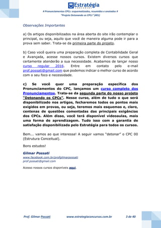 # Pronunciamentos CPCs: esquematizados, resumidos e anotados #
“Projeto Detonando os CPCs” (#01)
Prof. Gilmar Possati www.estrategiaconcursos.com.br 3 de 40
Observações Importantes
a) Os artigos disponibilizados na área aberta do site irão contemplar o
principal, ou seja, aquilo que você de maneira alguma pode ir para a
prova sem saber. Trata-se da primeira parte do projeto.
b) Caso você queira uma preparação completa de Contabilidade Geral
e Avançada, acesse nossos cursos. Existem diversos cursos que
certamente atenderão a sua necessidade. Acabamos de lançar nosso
curso regular 2016. Entre em contato pelo e-mail
prof.possati@gmail.com que podemos indicar o melhor curso de acordo
com o seu foco e necessidade.
c) Se você quer uma preparação específica dos
Pronunciamentos do CPC, lançamos um curso completo dos
Pronunciamentos. Trata-se da segunda parte do nosso projeto
“Detonando os CPCs”. Nesse curso, além de tudo o que será
disponibilizado nos artigos, fecharemos todos os pontos mais
exigidos em provas, ou seja, teremos mais esquemas e, claro,
centenas de questões comentadas das principais exigências
dos CPCs. Além disso, você terá disponível videoaulas, mais
uma forma de aprendizagem. Tudo isso com a garantia de
satisfação disponibilizada pelo Estratégia para todos os cursos.
Bem... vamos ao que interessa! A seguir vamos “detonar” o CPC 00
(Estrutura Conceitual).
Bons estudos!
Gilmar Possati
www.facebook.com.br/profgilmarpossati
prof.possati@gmail.com
Acesso nossos cursos disponíveis aqui.
 