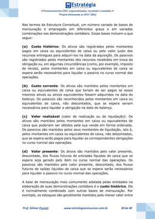 # Pronunciamentos CPCs: esquematizados, resumidos e anotados #
“Projeto Detonando os CPCs” (#01)
Prof. Gilmar Possati www.estrategiaconcursos.com.br 30 de 40
Nos termos da Estrutura Conceitual, um número variado de bases de
mensuração é empregado em diferentes graus e em variadas
combinações nas demonstrações contábeis. Essas bases incluem o que
segue:
(a) Custo histórico: Os ativos são registrados pelos montantes
pagos em caixa ou equivalentes de caixa ou pelo valor justo dos
recursos entregues para adquiri-los na data da aquisição. Os passivos
são registrados pelos montantes dos recursos recebidos em troca da
obrigação ou, em algumas circunstâncias (como, por exemplo, imposto
de renda), pelos montantes em caixa ou equivalentes de caixa se
espera serão necessários para liquidar o passivo no curso normal das
operações.
(b) Custo corrente: Os ativos são mantidos pelos montantes em
caixa ou equivalentes de caixa que teriam de ser pagos se esses
mesmos ativos ou ativos equivalentes fossem adquiridos na data do
balanço. Os passivos são reconhecidos pelos montantes em caixa ou
equivalentes de caixa, não descontados, que se espera seriam
necessários para liquidar a obrigação na data do balanço.
(c) Valor realizável (valor de realização ou de liquidação): Os
ativos são mantidos pelos montantes em caixa ou equivalentes de
caixa que poderiam ser obtidos pela sua venda em forma ordenada.
Os passivos são mantidos pelos seus montantes de liquidação, isto é,
pelos montantes em caixa ou equivalentes de caixa, não descontados,
que se espera serão pagos para liquidar as correspondentes obrigações
no curso normal das operações.
(d) Valor presente: Os ativos são mantidos pelo valor presente,
descontado, dos fluxos futuros de entradas líquidas de caixa que se
espera seja gerado pelo item no curso normal das operações. Os
passivos são mantidos pelo valor presente, descontado, dos fluxos
futuros de saídas líquidas de caixa que se espera serão necessários
para liquidar o passivo no curso normal das operações.
A base de mensuração mais comumente adotada pelas entidades na
elaboração de suas demonstrações contábeis é o custo histórico. Ele
é normalmente combinado com outras bases de mensuração. Por
exemplo, os estoques são geralmente mantidos pelo menor valor entre
 