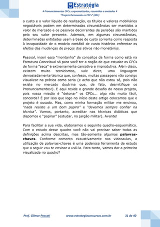# Pronunciamentos CPCs: esquematizados, resumidos e anotados #
“Projeto Detonando os CPCs” (#01)
Prof. Gilmar Possati www.estrategiaconcursos.com.br 31 de 40
o custo e o valor líquido de realização, os títulos e valores mobiliários
negociáveis podem em determinadas circunstâncias ser mantidos a
valor de mercado e os passivos decorrentes de pensões são mantidos
pelo seu valor presente. Ademais, em algumas circunstâncias,
determinadas entidades usam a base de custo corrente como resposta
à incapacidade de o modelo contábil de custo histórico enfrentar os
efeitos das mudanças de preços dos ativos não monetários.
Pessoal, inseri essa “montanha” de conceitos da forma como está na
Estrutura Conceitual só para você ter a noção de que estudar os CPCs
de forma “seca” é extremamente cansativa e improdutiva. Além disso,
existem muito tecnicismos, vale dizer, uma linguagem
demasiadamente técnica que, confesso, muitas passagens não consigo
visualizar na prática como seria (e acho que não estou só, pois não
existe no mercado doutrina que, de fato, desmitifique os
Pronunciamentos!). E aqui reside o grande desafio do nosso projeto,
pois nossa missão é “detonar” os CPCs... algo não muito fácil,
concorda? É por isso que logo no início deste artigo colocamos que o
projeto é ousado. Mas, como minha formação militar me ensinou,
“nada resiste a um bom papiro” e “devemos sempre confiar na
técnica”. Vamos, portanto, acreditar nas técnicas didáticas que
dispomos e “papirar” (estudar, no jargão militar). Avante!
Para facilitar a sua vida, elaboramos o seguinte quadro-esquemático.
Com o estudo desse quadro você não vai precisar saber todas as
definições acima descritas, mas tão-somente algumas palavras-
chaves. Conforme comento exaustivamente nas videoaulas, a
utilização de palavras-chaves é uma poderosa ferramenta de estudo
que a seguir vou te ensinar a usá-la. Para tanto, vamos dar a primeira
visualizada no quadro?
 