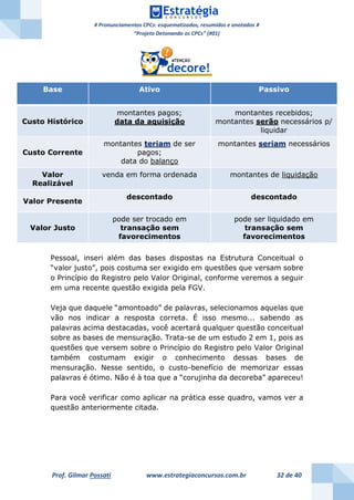 # Pronunciamentos CPCs: esquematizados, resumidos e anotados #
“Projeto Detonando os CPCs” (#01)
Prof. Gilmar Possati www.estrategiaconcursos.com.br 32 de 40
Pessoal, inseri além das bases dispostas na Estrutura Conceitual o
“valor justo”, pois costuma ser exigido em questões que versam sobre
o Princípio do Registro pelo Valor Original, conforme veremos a seguir
em uma recente questão exigida pela FGV.
Veja que daquele “amontoado” de palavras, selecionamos aquelas que
vão nos indicar a resposta correta. É isso mesmo... sabendo as
palavras acima destacadas, você acertará qualquer questão conceitual
sobre as bases de mensuração. Trata-se de um estudo 2 em 1, pois as
questões que versem sobre o Princípio do Registro pelo Valor Original
também costumam exigir o conhecimento dessas bases de
mensuração. Nesse sentido, o custo-benefício de memorizar essas
palavras é ótimo. Não é à toa que a “corujinha da decoreba” apareceu!
Para você verificar como aplicar na prática esse quadro, vamos ver a
questão anteriormente citada.
Base Ativo Passivo
Custo Histórico
montantes pagos;
data da aquisição
montantes recebidos;
montantes serão necessários p/
liquidar
Custo Corrente
montantes teriam de ser
pagos;
data do balanço
montantes seriam necessários
Valor
Realizável
venda em forma ordenada montantes de liquidação
Valor Presente
descontado descontado
Valor Justo
pode ser trocado em
transação sem
favorecimentos
pode ser liquidado em
transação sem
favorecimentos
 