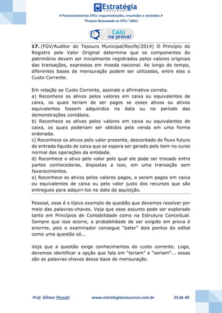 # Pronunciamentos CPCs: esquematizados, resumidos e anotados #
“Projeto Detonando os CPCs” (#01)
Prof. Gilmar Possati www.estrategiaconcursos.com.br 33 de 40
17. (FGV/Auditor do Tesouro Municipal/Recife/2014) O Princípio do
Registro pelo Valor Original determina que os componentes do
patrimônio devem ser inicialmente registrados pelos valores originais
das transações, expressos em moeda nacional. Ao longo do tempo,
diferentes bases de mensuração podem ser utilizadas, entre elas o
Custo Corrente.
Em relação ao Custo Corrente, assinale a afirmativa correta.
a) Reconhece os ativos pelos valores em caixa ou equivalentes de
caixa, os quais teriam de ser pagos se esses ativos ou ativos
equivalentes fossem adquiridos na data ou no período das
demonstrações contábeis.
b) Reconhece os ativos pelos valores em caixa ou equivalentes de
caixa, os quais poderiam ser obtidos pela venda em uma forma
ordenada.
c) Reconhece os ativos pelo valor presente, descontado do fluxo futuro
de entrada líquida de caixa que se espera ser gerado pelo item no curso
normal das operações da entidade.
d) Reconhece o ativo pelo valor pelo qual ele pode ser trocado entre
partes conhecedoras, dispostas a isso, em uma transação sem
favorecimentos.
e) Reconhece os ativos pelos valores pagos, a serem pagos em caixa
ou equivalentes de caixa ou pelo valor justo dos recursos que são
entregues para adquiri-los na data da aquisição.
Pessoal, esse é o típico exemplo de questão que devemos resolver por
meio das palavras-chaves. Veja que esse assunto pode ser explorado
tanto em Princípios de Contabilidade como na Estrutura Conceitual.
Sempre que isso ocorre, a probabilidade de ser exigido em prova é
enorme, pois o examinador consegue “bater” dois pontos do edital
como uma questão só...
Veja que a questão exige conhecimentos do custo corrente. Logo,
devemos identificar a opção que fala em “teriam” e “seriam”... essas
são as palavras-chaves dessa base de mensuração.
 