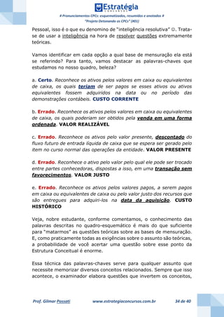 # Pronunciamentos CPCs: esquematizados, resumidos e anotados #
“Projeto Detonando os CPCs” (#01)
Prof. Gilmar Possati www.estrategiaconcursos.com.br 34 de 40
Pessoal, isso é o que eu denomino de “inteligência resolutiva” . Trata-
se de usar a inteligência na hora de resolver questões extremamente
teóricas.
Vamos identificar em cada opção a qual base de mensuração ela está
se referindo? Para tanto, vamos destacar as palavras-chaves que
estudamos no nosso quadro, beleza?
a. Certo. Reconhece os ativos pelos valores em caixa ou equivalentes
de caixa, os quais teriam de ser pagos se esses ativos ou ativos
equivalentes fossem adquiridos na data ou no período das
demonstrações contábeis. CUSTO CORRENTE
b. Errado. Reconhece os ativos pelos valores em caixa ou equivalentes
de caixa, os quais poderiam ser obtidos pela venda em uma forma
ordenada. VALOR REALIZÁVEL
c. Errado. Reconhece os ativos pelo valor presente, descontado do
fluxo futuro de entrada líquida de caixa que se espera ser gerado pelo
item no curso normal das operações da entidade. VALOR PRESENTE
d. Errado. Reconhece o ativo pelo valor pelo qual ele pode ser trocado
entre partes conhecedoras, dispostas a isso, em uma transação sem
favorecimentos. VALOR JUSTO
e. Errado. Reconhece os ativos pelos valores pagos, a serem pagos
em caixa ou equivalentes de caixa ou pelo valor justo dos recursos que
são entregues para adquiri-los na data da aquisição. CUSTO
HISTÓRICO
Veja, nobre estudante, conforme comentamos, o conhecimento das
palavras descritas no quadro-esquemático é mais do que suficiente
para “matarmos” as questões teóricas sobre as bases de mensuração.
E, como praticamente todas as exigências sobre o assunto são teóricas,
a probabilidade de você acertar uma questão sobre esse ponto da
Estrutura Conceitual é enorme.
Essa técnica das palavras-chaves serve para qualquer assunto que
necessite memorizar diversos conceitos relacionados. Sempre que isso
acontece, o examinador elabora questões que invertem os conceitos,
 