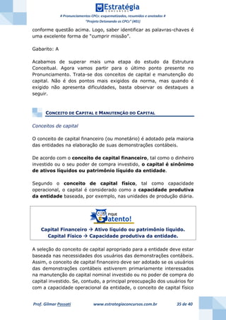 # Pronunciamentos CPCs: esquematizados, resumidos e anotados #
“Projeto Detonando os CPCs” (#01)
Prof. Gilmar Possati www.estrategiaconcursos.com.br 35 de 40
conforme questão acima. Logo, saber identificar as palavras-chaves é
uma excelente forma de “cumprir missão”.
Gabarito: A
Acabamos de superar mais uma etapa do estudo da Estrutura
Conceitual. Agora vamos partir para o último ponto presente no
Pronunciamento. Trata-se dos conceitos de capital e manutenção do
capital. Não é dos pontos mais exigidos da norma, mas quando é
exigido não apresenta dificuldades, basta observar os destaques a
seguir.
CONCEITO DE CAPITAL E MANUTENÇÃO DO CAPITAL
Conceitos de capital
O conceito de capital financeiro (ou monetário) é adotado pela maioria
das entidades na elaboração de suas demonstrações contábeis.
De acordo com o conceito de capital financeiro, tal como o dinheiro
investido ou o seu poder de compra investido, o capital é sinônimo
de ativos líquidos ou patrimônio líquido da entidade.
Segundo o conceito de capital físico, tal como capacidade
operacional, o capital é considerado como a capacidade produtiva
da entidade baseada, por exemplo, nas unidades de produção diária.
Capital Financeiro  Ativo líquido ou patrimônio líquido.
Capital Físico  Capacidade produtiva da entidade.
A seleção do conceito de capital apropriado para a entidade deve estar
baseada nas necessidades dos usuários das demonstrações contábeis.
Assim, o conceito de capital financeiro deve ser adotado se os usuários
das demonstrações contábeis estiverem primariamente interessados
na manutenção do capital nominal investido ou no poder de compra do
capital investido. Se, contudo, a principal preocupação dos usuários for
com a capacidade operacional da entidade, o conceito de capital físico
 
