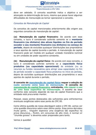 # Pronunciamentos CPCs: esquematizados, resumidos e anotados #
“Projeto Detonando os CPCs” (#01)
Prof. Gilmar Possati www.estrategiaconcursos.com.br 36 de 40
deve ser adotado. O conceito escolhido indica o objetivo a ser
alcançado na determinação do lucro, mesmo que possa haver algumas
dificuldades de mensuração ao tornar operacional o conceito.
Conceitos de Manutenção de Capital
Os conceitos de capital mencionados anteriormente dão origem aos
seguintes conceitos de manutenção de capital:
(a) Manutenção do capital financeiro: De acordo com esse
conceito, o lucro é considerado auferido somente se o montante
financeiro (ou dinheiro) dos ativos líquidos no fim do período
exceder o seu montante financeiro (ou dinheiro) no começo do
período, depois de excluídas quaisquer distribuições aos proprietários
e seus aportes de capital durante o período. A manutenção do capital
financeiro pode ser medida em qualquer unidade monetária nominal
ou em unidades de poder aquisitivo constante.
(b) Manutenção do capital físico: De acordo com esse conceito, o
lucro é considerado auferido somente se a capacidade física
produtiva (ou capacidade operacional) da entidade (ou os
recursos ou fundos necessários para atingir essa capacidade) no fim
do período exceder a capacidade física produtiva no início do período,
depois de excluídas quaisquer distribuições aos proprietários e seus
aportes de capital durante o período.
O conceito de manutenção do capital físico requer a adoção do
custo corrente como base de mensuração. O conceito de
manutenção do capital financeiro, entretanto, não requer o uso
de uma base específica de mensuração. A escolha da base
conforme este conceito depende do tipo de capital financeiro que a
entidade está procurando manter.
Pessoal, esses pontos destacados são suficientes para enfrentarmos
eventuais exigências sobre esse ponto do CPC 00.
Como última questão da nossa abordagem sobre o CPC 00, vamos ver
uma questão discursiva sobre esse último ponto. Essa prova derrubou
muita gente... ninguém esperava uma exigência tão específica na
prova discursiva... Porém, em concursos de alto nível, é normal vir
“chumbo grosso” e devemos estar preparados para tanto.
Vamos à questão!
 