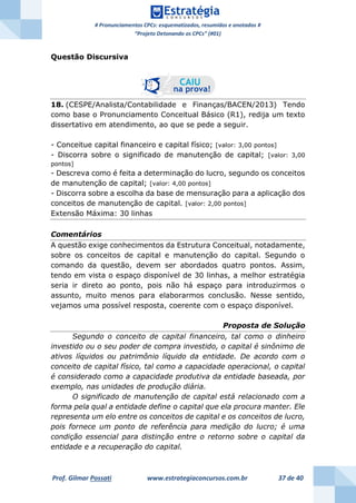 # Pronunciamentos CPCs: esquematizados, resumidos e anotados #
“Projeto Detonando os CPCs” (#01)
Prof. Gilmar Possati www.estrategiaconcursos.com.br 37 de 40
Questão Discursiva
18. (CESPE/Analista/Contabilidade e Finanças/BACEN/2013) Tendo
como base o Pronunciamento Conceitual Básico (R1), redija um texto
dissertativo em atendimento, ao que se pede a seguir.
- Conceitue capital financeiro e capital físico; [valor: 3,00 pontos]
- Discorra sobre o significado de manutenção de capital; [valor: 3,00
pontos]
- Descreva como é feita a determinação do lucro, segundo os conceitos
de manutenção de capital; [valor: 4,00 pontos]
- Discorra sobre a escolha da base de mensuração para a aplicação dos
conceitos de manutenção de capital. [valor: 2,00 pontos]
Extensão Máxima: 30 linhas
Comentários
A questão exige conhecimentos da Estrutura Conceitual, notadamente,
sobre os conceitos de capital e manutenção do capital. Segundo o
comando da questão, devem ser abordados quatro pontos. Assim,
tendo em vista o espaço disponível de 30 linhas, a melhor estratégia
seria ir direto ao ponto, pois não há espaço para introduzirmos o
assunto, muito menos para elaborarmos conclusão. Nesse sentido,
vejamos uma possível resposta, coerente com o espaço disponível.
Proposta de Solução
Segundo o conceito de capital financeiro, tal como o dinheiro
investido ou o seu poder de compra investido, o capital é sinônimo de
ativos líquidos ou patrimônio líquido da entidade. De acordo com o
conceito de capital físico, tal como a capacidade operacional, o capital
é considerado como a capacidade produtiva da entidade baseada, por
exemplo, nas unidades de produção diária.
O significado de manutenção de capital está relacionado com a
forma pela qual a entidade define o capital que ela procura manter. Ele
representa um elo entre os conceitos de capital e os conceitos de lucro,
pois fornece um ponto de referência para medição do lucro; é uma
condição essencial para distinção entre o retorno sobre o capital da
entidade e a recuperação do capital.
 