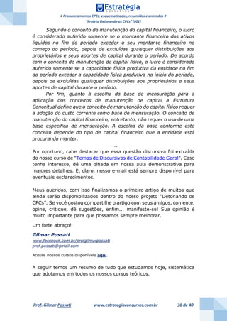 # Pronunciamentos CPCs: esquematizados, resumidos e anotados #
“Projeto Detonando os CPCs” (#01)
Prof. Gilmar Possati www.estrategiaconcursos.com.br 38 de 40
Segundo o conceito de manutenção do capital financeiro, o lucro
é considerado auferido somente se o montante financeiro dos ativos
líquidos no fim do período exceder o seu montante financeiro no
começo do período, depois de excluídas quaisquer distribuições aos
proprietários e seus aportes de capital durante o período. De acordo
com o conceito de manutenção do capital físico, o lucro é considerado
auferido somente se a capacidade física produtiva da entidade no fim
do período exceder a capacidade física produtiva no início do período,
depois de excluídas quaisquer distribuições aos proprietários e seus
aportes de capital durante o período.
Por fim, quanto à escolha da base de mensuração para a
aplicação dos conceitos de manutenção de capital a Estrutura
Conceitual define que o conceito de manutenção do capital físico requer
a adoção do custo corrente como base de mensuração. O conceito de
manutenção do capital financeiro, entretanto, não requer o uso de uma
base específica de mensuração. A escolha da base conforme este
conceito depende do tipo de capital financeiro que a entidade está
procurando manter.
...
Por oportuno, cabe destacar que essa questão discursiva foi extraída
do nosso curso de “Temas de Discursivas de Contabilidade Geral”. Caso
tenha interesse, dê uma olhada em nossa aula demonstrativa para
maiores detalhes. E, claro, nosso e-mail está sempre disponível para
eventuais esclarecimentos.
Meus queridos, com isso finalizamos o primeiro artigo de muitos que
ainda serão disponibilizados dentro do nosso projeto “Detonando os
CPCs”. Se você gostou compartilhe o artigo com seus amigos, comente,
opine, critique, dê sugestões, enfim... manifeste-se! Sua opinião é
muito importante para que possamos sempre melhorar.
Um forte abraço!
Gilmar Possati
www.facebook.com.br/profgilmarpossati
prof.possati@gmail.com
Acesse nossos cursos disponíveis aqui.
A seguir temos um resumo de tudo que estudamos hoje, sistemática
que adotamos em todos os nossos cursos teóricos.
 