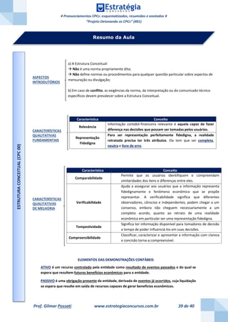 # Pronunciamentos CPCs: esquematizados, resumidos e anotados #
“Projeto Detonando os CPCs” (#01)
Prof. Gilmar Possati www.estrategiaconcursos.com.br 39 de 40
ASPECTOS
INTRODUTÓRIOS
CARACTERÍSTICAS
QUALITATIVAS
FUNDAMENTAIS
CARACTERÍSTICAS
QUALITATIVAS
DE MELHORIA
ELEMENTOS DAS DEMONSTRAÇÕES CONTÁBEIS
ATIVO é um recurso controlado pela entidade como resultado de eventos passados e do qual se
espera que resultem futuros benefícios econômicos para a entidade.
PASSIVO é uma obrigação presente da entidade, derivada de eventos já ocorridos, cuja liquidação
se espera que resulte em saída de recursos capazes de gerar benefícios econômicos.
Característica Conceito
Relevância
Informação contábil-financeira relevante é aquela capaz de fazer
diferença nas decisões que possam ser tomadas pelos usuários.
Representação
Fidedigna
Para ser representação perfeitamente fidedigna, a realidade
retratada precisa ter três atributos. Ela tem que ser completa,
neutra e livre de erro.
Característica Conceito
Comparabilidade
Permite que os usuários identifiquem e compreendam
similaridades dos itens e diferenças entre eles.
Verificabilidade
Ajuda a assegurar aos usuários que a informação representa
fidedignamente o fenômeno econômico que se propõe
representar. A verificabilidade significa que diferentes
observadores, cônscios e independentes, podem chegar a um
consenso, embora não cheguem necessariamente a um
completo acordo, quanto ao retrato de uma realidade
econômica em particular ser uma representação fidedigna.
Tempestividade
Significa ter informação disponível para tomadores de decisão
a tempo de poder influenciá-los em suas decisões.
Compreensibilidade
Classificar, caracterizar e apresentar a informação com clareza
e concisão torna-a compreensível.
Resumo da Aula
a) A Estrutura Conceitual:
 Não é uma norma propriamente dita;
 Não define normas ou procedimentos para qualquer questão particular sobre aspectos de
mensuração ou divulgação;
b) Em caso de conflito, as exigências da norma, da interpretação ou do comunicado técnico
específicos devem prevalecer sobre a Estrutura Conceitual.
ESTRUTURACONCEITUAL(CPC00)
 