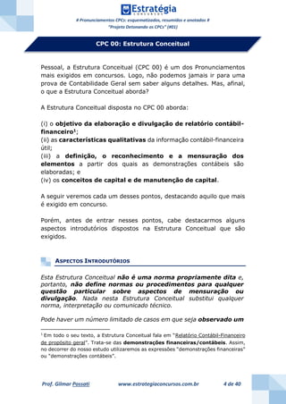 # Pronunciamentos CPCs: esquematizados, resumidos e anotados #
“Projeto Detonando os CPCs” (#01)
Prof. Gilmar Possati www.estrategiaconcursos.com.br 4 de 40
Pessoal, a Estrutura Conceitual (CPC 00) é um dos Pronunciamentos
mais exigidos em concursos. Logo, não podemos jamais ir para uma
prova de Contabilidade Geral sem saber alguns detalhes. Mas, afinal,
o que a Estrutura Conceitual aborda?
A Estrutura Conceitual disposta no CPC 00 aborda:
(i) o objetivo da elaboração e divulgação de relatório contábil-
financeiro1
;
(ii) as características qualitativas da informação contábil-financeira
útil;
(iii) a definição, o reconhecimento e a mensuração dos
elementos a partir dos quais as demonstrações contábeis são
elaboradas; e
(iv) os conceitos de capital e de manutenção de capital.
A seguir veremos cada um desses pontos, destacando aquilo que mais
é exigido em concurso.
Porém, antes de entrar nesses pontos, cabe destacarmos alguns
aspectos introdutórios dispostos na Estrutura Conceitual que são
exigidos.
ASPECTOS INTRODUTÓRIOS
Esta Estrutura Conceitual não é uma norma propriamente dita e,
portanto, não define normas ou procedimentos para qualquer
questão particular sobre aspectos de mensuração ou
divulgação. Nada nesta Estrutura Conceitual substitui qualquer
norma, interpretação ou comunicado técnico.
Pode haver um número limitado de casos em que seja observado um
1
Em todo o seu texto, a Estrutura Conceitual fala em “Relatório Contábil-Financeiro
de propósito geral”. Trata-se das demonstrações financeiras/contábeis. Assim,
no decorrer do nosso estudo utilizaremos as expressões “demonstrações financeiras”
ou “demonstrações contábeis”.
CPC 00: Estrutura Conceitual
 
