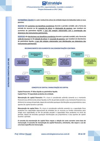 # Pronunciamentos CPCs: esquematizados, resumidos e anotados #
“Projeto Detonando os CPCs” (#01)
Prof. Gilmar Possati www.estrategiaconcursos.com.br 40 de 40
PATRIMÔNIO LÍQUIDO é o valor residual dos ativos da entidade depois de deduzidos todos os seus
passivos.
RECEITAS são aumentos nos benefícios econômicos durante o período contábil, sob a forma da
entrada de recursos ou do aumento de ativos ou diminuição de passivos, que resultam em
aumentos do patrimônio líquido, e que não estejam relacionados com a contribuição dos
detentores dos instrumentos patrimoniais.
DESPESAS são decréscimos nos benefícios econômicos durante o período contábil, sob a forma da
saída de recursos ou da redução de ativos ou assunção de passivos, que resultam em decréscimo
do patrimônio líquido, e que não estejam relacionados com distribuições aos detentores dos
instrumentos patrimoniais.
RECONHECIMENTO DOS ELEMENTOS DAS DEMONSTRAÇÕES CONTÁBEIS
CONCEITO DE CAPITAL E MANUTENÇÃO DO CAPITAL
Capital Financeiro  Ativo líquido ou patrimônio líquido.
Capital Físico  Capacidade produtiva da entidade.
Manutenção do capital financeiro  o lucro é considerado auferido somente se o montante
financeiro (ou dinheiro) dos ativos líquidos no fim do período exceder o seu montante financeiro (ou
dinheiro) no começo do período, depois de excluídas quaisquer distribuições aos proprietários e seus
aportes de capital durante o período.
Manutenção do capital físico  o lucro é considerado auferido somente se a capacidade física
produtiva (ou capacidade operacional) da entidade (ou os recursos ou fundos necessários para
atingir essa capacidade) no fim do período exceder a capacidade física produtiva no início do
período, depois de excluídas quaisquer distribuições aos proprietários e seus aportes de capital
durante o período.
O conceito de manutenção do capital físico requer a adoção do custo corrente como base de
mensuração. O conceito de manutenção do capital financeiro, entretanto, não requer o uso de
uma base específica de mensuração.
ESTRUTURACONCEITUAL(CPC00)
 