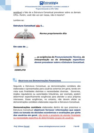 # Pronunciamentos CPCs: esquematizados, resumidos e anotados #
“Projeto Detonando os CPCs” (#01)
Prof. Gilmar Possati www.estrategiaconcursos.com.br 7 de 40
aceitável o fato de a Estrutura Conceitual prevalecer sobre os demais
CPCs. Porém, você não vai cair nessa, não é mesmo?
Lembre-se:
Estrutura Conceitual não é...
Em caso de ...
OBJETIVOS DAS DEMONSTRAÇÕES FINANCEIRAS
Segundo a Estrutura Conceitual, as demonstrações contábeis são
elaboradas e apresentadas para usuários externos em geral, tendo em
vista suas finalidades distintas e necessidades diversas. Governos,
órgãos reguladores ou autoridades tributárias, por exemplo, podem
determinar especificamente exigências para atender a seus próprios
interesses. Essas exigências, no entanto, não devem afetar as
demonstrações contábeis elaboradas segundo a Estrutura Conceitual.
Demonstrações contábeis elaboradas dentro do que prescreve a
Estrutura Conceitual objetivam fornecer informações que sejam
úteis na tomada de decisões econômicas e avaliações por parte
dos usuários em geral, não tendo o propósito de atender finalidade
ou necessidade específica de determinados grupos de usuários.
Norma propriamente dita
... as exigências do Pronunciamento Técnico, da
Interpretação ou da Orientação específicos
devem prevalecer sobre a Estrutura Conceitual.
CONFLITO
 