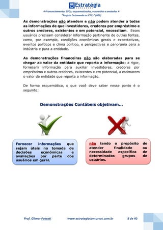 # Pronunciamentos CPCs: esquematizados, resumidos e anotados #
“Projeto Detonando os CPCs” (#01)
Prof. Gilmar Possati www.estrategiaconcursos.com.br 8 de 40
As demonstrações não atendem e não podem atender a todas
as informações de que investidores, credores por empréstimo e
outros credores, existentes e em potencial, necessitam. Esses
usuários precisam considerar informação pertinente de outras fontes,
como, por exemplo, condições econômicas gerais e expectativas,
eventos políticos e clima político, e perspectivas e panorama para a
indústria e para a entidade.
As demonstrações financeiras não são elaboradas para se
chegar ao valor da entidade que reporta a informação; a rigor,
fornecem informação para auxiliar investidores, credores por
empréstimo e outros credores, existentes e em potencial, a estimarem
o valor da entidade que reporta a informação.
De forma esquemática, o que você deve saber nesse ponto é o
seguinte:
Demonstrações Contábeis objetivam...
Fornecer informações que
sejam úteis na tomada de
decisões econômicas e
avaliações por parte dos
usuários em geral.
não tendo o propósito de
atender finalidade ou
necessidade específica de
determinados grupos de
usuários.
 