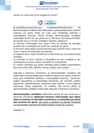 # Pronunciamentos CPCs: esquematizados, resumidos e anotados #
“Projeto Detonando os CPCs” (#01)
Prof. Gilmar Possati www.estrategiaconcursos.com.br 9 de 40
Vamos ver como isso já foi exigido em prova?
3. (VUNESP/Analista/Ciências Contábeis/EMPLASA/2014) As
demonstrações contábeis são elaboradas e apresentadas para usuários
externos em geral, tendo em vista suas finalidades distintas e
necessidades diversas. Nesse sentido, demonstrações contábeis
elaboradas dentro do que prescreve a Estrutura Conceitual Contábil,
de acordo com as normas contábeis vigentes, objetivam
a) fornecer informações que sejam úteis na tomada de decisões
econômicas e avaliações por parte dos usuários em geral.
b) fornecer informações exclusivamente para controle fiscal, tendo em
vista o regime de tributação da empresa.
c) registrar atos e fatos econômicos e financeiros de uma determinada
entidade.
d) controlar os bens, direitos e obrigações de uma entidade e, por
consequência, de seus sócios, quotistas ou investidores.
e) manter controles que serão utilizados pelos órgãos controladores
tais como CVM, CRC, BACEN, Anvisa, Anatel, entre outros.
Segundo a Estrutura Conceitual, as demonstrações contábeis são
elaboradas e apresentadas para usuários externos em geral, tendo em
vista suas finalidades distintas e necessidades diversas. Governos,
órgãos reguladores ou autoridades tributárias, por exemplo, podem
determinar especificamente exigências para atender a seus próprios
interesses. Essas exigências, no entanto, não devem afetar as
demonstrações contábeis elaboradas segundo a Estrutura Conceitual.
Demonstrações contábeis elaboradas dentro do que prescreve a
Estrutura Conceitual objetivam fornecer informações que sejam
úteis na tomada de decisões econômicas e avaliações por parte
dos usuários em geral, não tendo o propósito de atender finalidade
ou necessidade específica de determinados grupos de usuários.
Gabarito: A
 