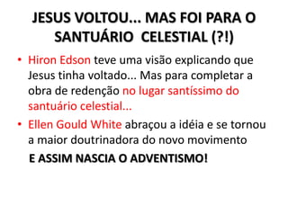 JESUS VOLTOU... MAS FOI PARA O
     SANTUÁRIO CELESTIAL (?!)
• Hiron Edson teve uma visão explicando que
  Jesus tinha voltado... Mas para completar a
  obra de redenção no lugar santíssimo do
  santuário celestial...
• Ellen Gould White abraçou a idéia e se tornou
  a maior doutrinadora do novo movimento
  E ASSIM NASCIA O ADVENTISMO!
 