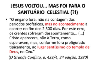JESUS VOLTOU... MAS FOI PARA O
     SANTUÁRIO CELESTIAL (?!)
• “O engano fora, não na contagem dos
   períodos proféticos, mas no acontecimento a
   ocorrer no fim dos 2.300 dias. Por este erro,
   os crentes sofreram desapontamento... (...)
   Cristo aparecera, não à Terra, como
   esperavam, mas, conforme fora prefigurado
   tipicamente, ao lugar santíssimo do templo de
   Deus, no Céu.”
  (O Grande Conflito, p. 423/4, 24 edição, 1980)
 