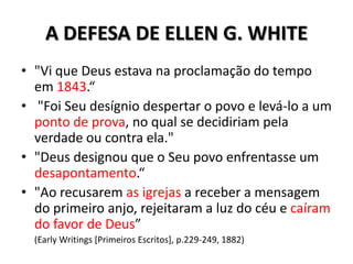 A DEFESA DE ELLEN G. WHITE
• "Vi que Deus estava na proclamação do tempo
  em 1843.“
• "Foi Seu desígnio despertar o povo e levá-lo a um
  ponto de prova, no qual se decidiriam pela
  verdade ou contra ela."
• "Deus designou que o Seu povo enfrentasse um
  desapontamento.“
• "Ao recusarem as igrejas a receber a mensagem
  do primeiro anjo, rejeitaram a luz do céu e caíram
  do favor de Deus”
  (Early Writings [Primeiros Escritos], p.229-249, 1882)
 