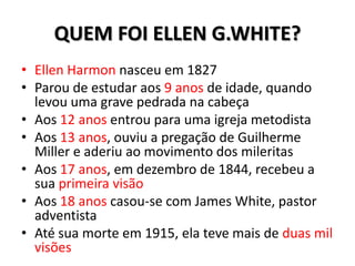 QUEM FOI ELLEN G.WHITE?
• Ellen Harmon nasceu em 1827
• Parou de estudar aos 9 anos de idade, quando
  levou uma grave pedrada na cabeça
• Aos 12 anos entrou para uma igreja metodista
• Aos 13 anos, ouviu a pregação de Guilherme
  Miller e aderiu ao movimento dos mileritas
• Aos 17 anos, em dezembro de 1844, recebeu a
  sua primeira visão
• Aos 18 anos casou-se com James White, pastor
  adventista
• Até sua morte em 1915, ela teve mais de duas mil
  visões
 