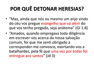 POR QUÊ DETONAR HERESIAS?
• “Mas, ainda que nós ou mesmo um anjo vindo
  do céu vos pregue evangelho que vá além do
  que vos tenho pregado, seja anátema” (Gl 1.8)
• “Amados, quando empregava toda diligência
  em escrever-vos acerca da nossa salvação
  comum, foi que me senti obrigado a
  corresponder-me convosco, exortando-vos a
  batalhardes, pela fé que uma vez por todas foi
  entregue aos santos” (Jd 3)
 