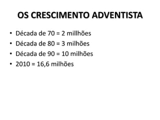OS CRESCIMENTO ADVENTISTA
•   Década de 70 = 2 millhões
•   Década de 80 = 3 milhões
•   Década de 90 = 10 milhões
•   2010 = 16,6 milhões
 