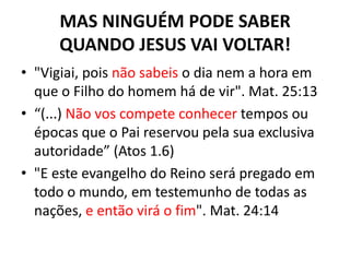 MAS NINGUÉM PODE SABER
     QUANDO JESUS VAI VOLTAR!
• "Vigiai, pois não sabeis o dia nem a hora em
  que o Filho do homem há de vir". Mat. 25:13
• “(...) Não vos compete conhecer tempos ou
  épocas que o Pai reservou pela sua exclusiva
  autoridade” (Atos 1.6)
• "E este evangelho do Reino será pregado em
  todo o mundo, em testemunho de todas as
  nações, e então virá o fim". Mat. 24:14
 