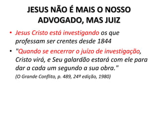 JESUS NÃO É MAIS O NOSSO
          ADVOGADO, MAS JUIZ
• Jesus Cristo está investigando os que
  professam ser crentes desde 1844
• "Quando se encerrar o juízo de investigação,
  Cristo virá, e Seu galardão estará com ele para
  dar a cada um segundo a sua obra."
  (O Grande Conflito, p. 489, 24ª edição, 1980)
 