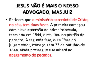 JESUS NÃO É MAIS O NOSSO
         ADVOGADO, MAS JUIZ
• Ensinam que o ministério sacerdotal de Cristo,
  no céu, tem duas fases. A primeira começou
  com a sua ascensão no primeiro século,
  terminou em 1844, e resultou no perdão de
  pecados. A segunda fase, ou a “fase do
  julgamento”, começou em 22 de outubro de
  1844, ainda prossegue e resultará no
  apagamento de pecados.
 