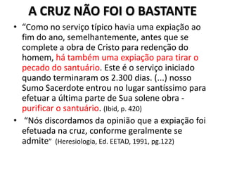 A CRUZ NÃO FOI O BASTANTE
• “Como no serviço típico havia uma expiação ao
  fim do ano, semelhantemente, antes que se
  complete a obra de Cristo para redenção do
  homem, há também uma expiação para tirar o
  pecado do santuário. Este é o serviço iniciado
  quando terminaram os 2.300 dias. (...) nosso
  Sumo Sacerdote entrou no lugar santíssimo para
  efetuar a última parte de Sua solene obra -
  purificar o santuário. (Ibid, p. 420)
• “Nós discordamos da opinião que a expiação foi
  efetuada na cruz, conforme geralmente se
  admite” (Heresiologia, Ed. EETAD, 1991, pg.122)
 