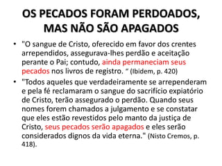 OS PECADOS FORAM PERDOADOS,
      MAS NÃO SÃO APAGADOS
• "O sangue de Cristo, oferecido em favor dos crentes
  arrependidos, assegurava-lhes perdão e aceitação
  perante o Pai; contudo, ainda permaneciam seus
  pecados nos livros de registro. “ (Ibidem, p. 420)
• "Todos aqueles que verdadeiramente se arrependeram
  e pela fé reclamaram o sangue do sacrifício expiatório
  de Cristo, terão assegurado o perdão. Quando seus
  nomes forem chamados a julgamento e se constatar
  que eles estão revestidos pelo manto da justiça de
  Cristo, seus pecados serão apagados e eles serão
  considerados dignos da vida eterna." (Nisto Cremos, p.
  418).
 