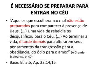 É NECESSÁRIO SE PREPARAR PARA
          ENTRAR NO CÉU
• “Aqueles que escolheram o mal não estão
  preparados para comparecer à presença de
  Deus. (...) Uma vida de rebeldia os
  desqualificou para o Céu. (...) Ao terminar a
  vida, é tarde demais para alterarem seus
  pensamentos da trangressão para a
  obediência, do ódio para o amor.” (A Grande
  Esperança, p. 40)
• Base: Ef. 5.5; Ap. 22.14,15
 