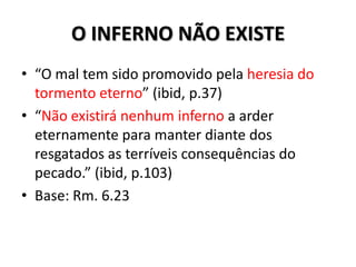 O INFERNO NÃO EXISTE
• “O mal tem sido promovido pela heresia do
  tormento eterno” (ibid, p.37)
• “Não existirá nenhum inferno a arder
  eternamente para manter diante dos
  resgatados as terríveis consequências do
  pecado.” (ibid, p.103)
• Base: Rm. 6.23
 
