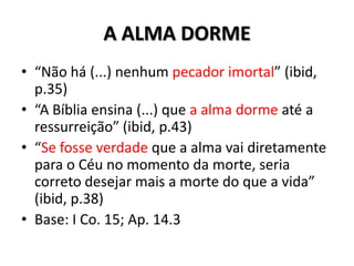 A ALMA DORME
• “Não há (...) nenhum pecador imortal” (ibid,
  p.35)
• “A Bíblia ensina (...) que a alma dorme até a
  ressurreição” (ibid, p.43)
• “Se fosse verdade que a alma vai diretamente
  para o Céu no momento da morte, seria
  correto desejar mais a morte do que a vida”
  (ibid, p.38)
• Base: I Co. 15; Ap. 14.3
 
