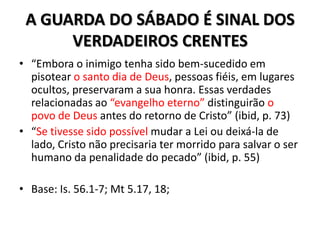 A GUARDA DO SÁBADO É SINAL DOS
      VERDADEIROS CRENTES
• “Embora o inimigo tenha sido bem-sucedido em
  pisotear o santo dia de Deus, pessoas fiéis, em lugares
  ocultos, preservaram a sua honra. Essas verdades
  relacionadas ao “evangelho eterno” distinguirão o
  povo de Deus antes do retorno de Cristo” (ibid, p. 73)
• “Se tivesse sido possível mudar a Lei ou deixá-la de
  lado, Cristo não precisaria ter morrido para salvar o ser
  humano da penalidade do pecado” (ibid, p. 55)

• Base: Is. 56.1-7; Mt 5.17, 18;
 