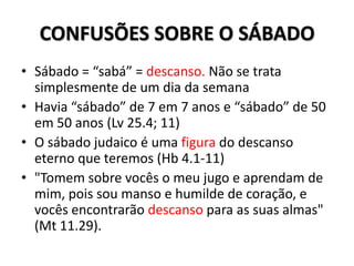 CONFUSÕES SOBRE O SÁBADO
• Sábado = “sabá” = descanso. Não se trata
  simplesmente de um dia da semana
• Havia “sábado” de 7 em 7 anos e “sábado” de 50
  em 50 anos (Lv 25.4; 11)
• O sábado judaico é uma figura do descanso
  eterno que teremos (Hb 4.1-11)
• "Tomem sobre vocês o meu jugo e aprendam de
  mim, pois sou manso e humilde de coração, e
  vocês encontrarão descanso para as suas almas"
  (Mt 11.29).
 
