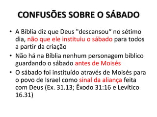 CONFUSÕES SOBRE O SÁBADO
• A Bíblia diz que Deus "descansou“ no sétimo
  dia, não que ele instituiu o sábado para todos
  a partir da criação
• Não há na Bíblia nenhum personagem bíblico
  guardando o sábado antes de Moisés
• O sábado foi instituído através de Moisés para
  o povo de Israel como sinal da aliança feita
  com Deus (Ex. 31.13; Êxodo 31:16 e Levítico
  16.31)
 