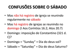 CONFUSÕES SOBRE O SÁBADO
• Mas não há registro de igreja se reunindo
  regularmente no sábado
• Mas há registro de igrejas se reunindo no
  domingo (I Aos Coríntios 16.2; Atos 20.7)
• Domingo: imposição de Constantino (321 d.
  C)?
• Domingo = “Sunday” = Dia do deus-sol?
• Sábado = “Saturday” = Dia do deus Saturno?
 