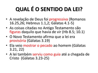 QUAL É O SENTIDO DA LEI?
• A revelação de Deus foi progressiva (Romanos
  16.25,26; Hebreus 1.1,2; Gálatas 4.1-5)
• As coisas citadas no Antigo Testamento são
  figuras daquilo que havia de vir (Hb 8.5; 10.1)
• O Novo Testamento afirma que a lei era
  provisória (Gálatas 3.19)
• Ela veio mostrar o pecado ao homem (Gálatas
  3.21, 22)
• A lei também serviu como guia até a chegada de
  Cristo (Gálatas 3.23-25)
 