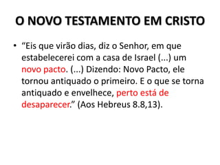 O NOVO TESTAMENTO EM CRISTO
• “Eis que virão dias, diz o Senhor, em que
  estabelecerei com a casa de Israel (...) um
  novo pacto. (...) Dizendo: Novo Pacto, ele
  tornou antiquado o primeiro. E o que se torna
  antiquado e envelhece, perto está de
  desaparecer.” (Aos Hebreus 8.8,13).
 