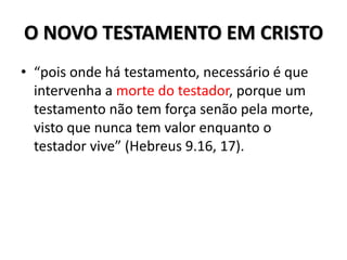 O NOVO TESTAMENTO EM CRISTO
• “pois onde há testamento, necessário é que
  intervenha a morte do testador, porque um
  testamento não tem força senão pela morte,
  visto que nunca tem valor enquanto o
  testador vive” (Hebreus 9.16, 17).
 