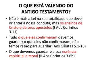O QUE ESTÁ VALENDO DO
        ANTIGO TESTAMENTO?
• Não é mais a Lei na sua totalidade que deve
  orientar a nossa conduta, mas os ensinos de
  Cristo e de seus apóstolos (I Aos Coríntios
  3.11)
• Tudo o que eles confirmaram devemos
  guardar; o que eles não confirmaram, não
  temos razão para guardar (Aos Gálatas 5.1-15)
• O que devemos guardar é a sua essência
  espiritual e moral (II Aos Coríntios 3.6b)
 