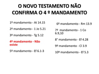 O NOVO TESTAMENTO NÃO
 CONFIRMA O 4 º MANDAMENTO
1º mandamento - At 14.15     6º mandamento - Rm 13.9
2º mandamento - 1 Jo 5.21   7º mandamento - 1 Co
                            6.9,10
3º mandamento - Tg 5.12
                            8° mandamento - Ef 4.28
4º mandamento - Não
existe                      9º mandamento - Cl 3.9
5º mandamento - Ef 6.1-3    10º mandamento - Ef 5.3
 