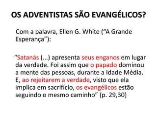 OS ADVENTISTAS SÃO EVANGÉLICOS?
Com a palavra, Ellen G. White (“A Grande
Esperança”):

“Satanás (...) apresenta seus enganos em lugar
da verdade. Foi assim que o papado dominou
a mente das pessoas, durante a Idade Média.
E, ao rejeitarem a verdade, visto que ela
implica em sacrifício, os evangélicos estão
seguindo o mesmo caminho” (p. 29,30)
 
