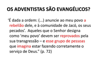 OS ADVENTISTAS SÃO EVANGÉLICOS?
‘É dada a ordem: (...) anuncie ao meu povo a
 rebelião dele, e à comunidade de Jacó, os seus
 pecados’. Aqueles que o Senhor designa
 como ‘meu povo’ devem ser reprovados pela
 sua transgressão – e esse grupo de pessoas
 que imagina estar fazendo corretamente o
 serviço de Deus.” (p. 72)
 